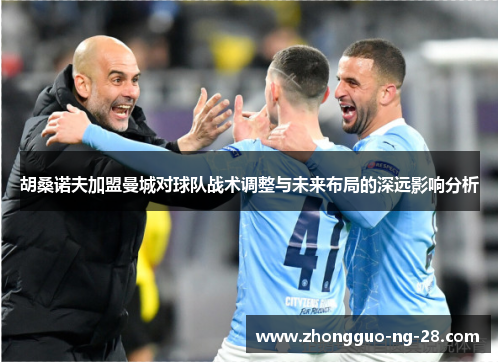 胡桑诺夫加盟曼城对球队战术调整与未来布局的深远影响分析 胡桑诺夫加盟曼城对球队战术调整与未来布局的深远影响分析