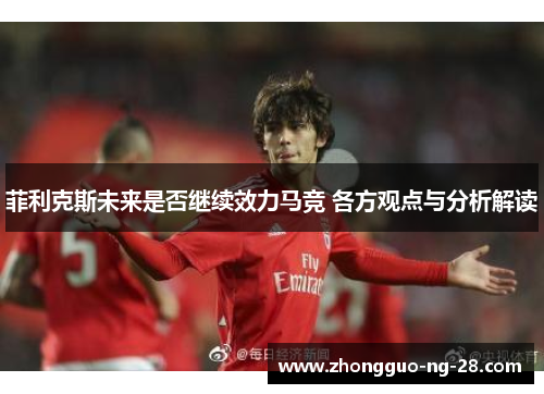 菲利克斯未来是否继续效力马竞 各方观点与分析解读 菲利克斯未来是否继续效力马竞 各方观点与分析解读