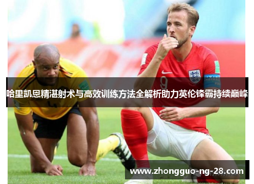 哈里凯恩精湛射术与高效训练方法全解析助力英伦锋霸持续巅峰 哈里凯恩精湛射术与高效训练方法全解析助力英伦锋霸持续巅峰