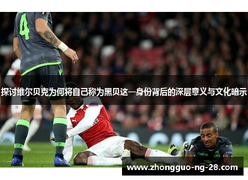 探讨维尔贝克为何将自己称为黑贝这一身份背后的深层意义与文化暗示 探讨维尔贝克为何将自己称为黑贝这一身份背后的深层意义与文化暗示