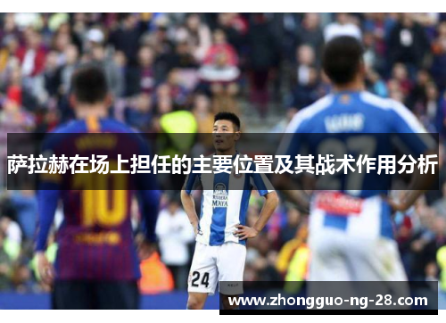 萨拉赫在场上担任的主要位置及其战术作用分析 萨拉赫在场上担任的主要位置及其战术作用分析