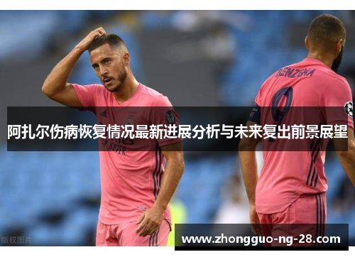 阿扎尔伤病恢复情况最新进展分析与未来复出前景展望 阿扎尔伤病恢复情况最新进展分析与未来复出前景展望